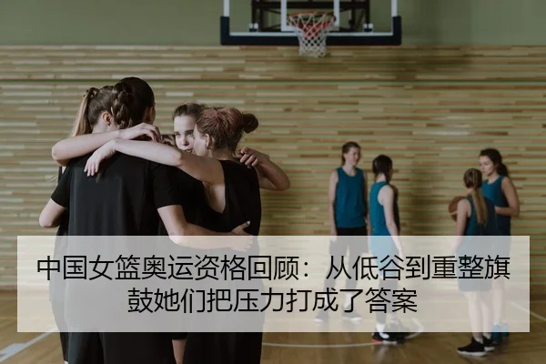 中国女篮奥运资格回顾：从低谷到重整旗鼓她们把压力打成了答案